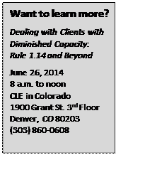 Text Box: Want to learn more?
Dealing with Clients with Diminished Capacity: Rule 1.14 and Beyond
June 26, 2014
8 a.m. to noon
CLE in Colorado
1900 Grant St. 3rd Floor
Denver, CO 80203
(303) 860-0608
